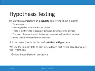 Hypothesis Testing
We start by a conjecture or postulate something about a system
◦ For example ….
◦ Drinking coffee increases risk of cancer.
◦ There is a difference in accuracy between two measuring devices
◦ The sales of computer and the temperature are independent variables
◦ Blood type is independent on eye color.
Put the conjecture in the form of a statistical Hypothesis
We use the sample data to provide evidence that either accept or reject
the Hypothesis.
 Data-based Decision procedure
Fall 2021 DR. MAHA A. HASSANEIN 4
 