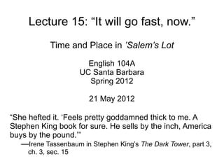 Lecture 15: “It will go fast, now.”
            Time and Place in ’Salem’s Lot
                        English 104A
                      UC Santa Barbara
                        Spring 2012

                        21 May 2012

“She hefted it. ‘Feels pretty goddamned thick to me. A
Stephen King book for sure. He sells by the inch, America
buys by the pound.’”
   —Irene Tassenbaum in Stephen King’s The Dark Tower, part 3,
     ch. 3, sec. 15
 
