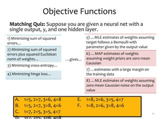 Objective Functions
Matching Quiz: Suppose you are given a neural net with a
single output, y, and one hidden layer.
61
1) Minimizing sum of squared
errors…
2) Minimizing sum of squared
errors plus squared Euclidean
norm of weights…
3) Minimizing cross-entropy…
4) Minimizing hinge loss…
5) …MLE estimates of weights assuming
target follows a Bernoulli with
parameter given by the output value
6) …MAP estimates of weights
assuming weight priors are zero mean
Gaussian
7) …estimates with a large margin on
the training data
8) …MLE estimates of weights assuming
zero mean Gaussian noise on the output
value
…gives…
A. 1=5, 2=7, 3=6, 4=8
B. 1=5, 2=7, 3=8, 4=6
C. 1=7, 2=5, 3=5, 4=7
E. 1=8, 2=6, 3=5, 4=7
F. 1=8, 2=6, 3=8, 4=6
 