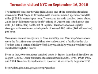 Tornados visited NYC on September 16, 2010
The National Weather Service (NWS) said one of the tornadoes touched
down near Park Slope in Brooklyn with maximum wind speeds around 80
miles (129 kilometers) per hour. The second tornado touched down about
2.5 miles (4 kilometers) south of Flushing in Queens and lifted about one
mile (1.6 kilometer) northeast of Bayside. This tornado was slightly
stronger with maximum wind speeds of around 100 miles (161 kilometers)
per hour.
Tornadoes are extremely rare in New York City, and Thursday's tornadoes
were the first time one record that a tornado caused a fatality in the city.
The last time a tornado hit New York City was in July, when a weak tornado
swirled through the Bronx.
Prior to that, two tornadoes touched down in Staten Island and Brooklyn on
August 8, 2007. Other tornadoes touched down in 2003, 1995, 1990, 1985
and 1974. No other tornadoes were recorded since records began in 1950.
http://data.giss.nasa.gov/gistemp/graphs/

 