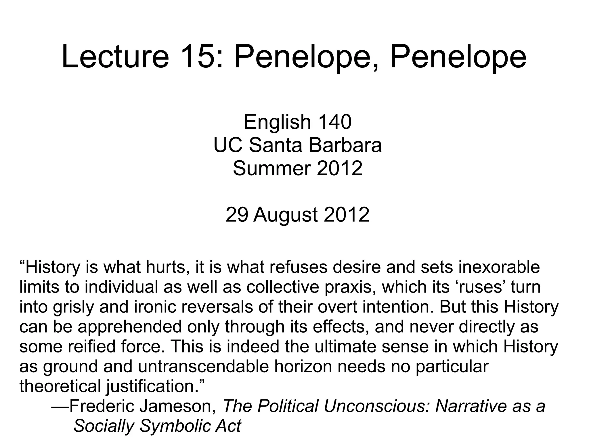Lecture 15: Penelope, Penelope
                            English 140
                          UC Santa Barbara
                           Summer 2012

                            29 August 2012

“History is what hurts, it is what refuses desire and sets inexorable
limits to individual as well as collective praxis, which its ‘ruses’ turn
into grisly and ironic reversals of their overt intention. But this History
can be apprehended only through its effects, and never directly as
some reified force. This is indeed the ultimate sense in which History
as ground and untranscendable horizon needs no particular
theoretical justification.”
     —Frederic Jameson, The Political Unconscious: Narrative as a
        Socially Symbolic Act
 
