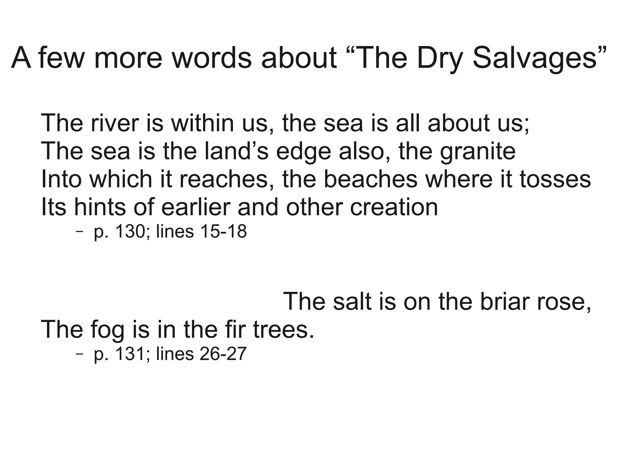 A few more words about “The Dry Salvages”

  The river is within us, the sea is all about us;
  The sea is the land’s edge also, the granite
  Into which it reaches, the beaches where it tosses
  Its hints of earlier and other creation
     –   p. 130; lines 15-18


                           The salt is on the briar rose,
  The fog is in the fir trees.
     –   p. 131; lines 26-27
 
