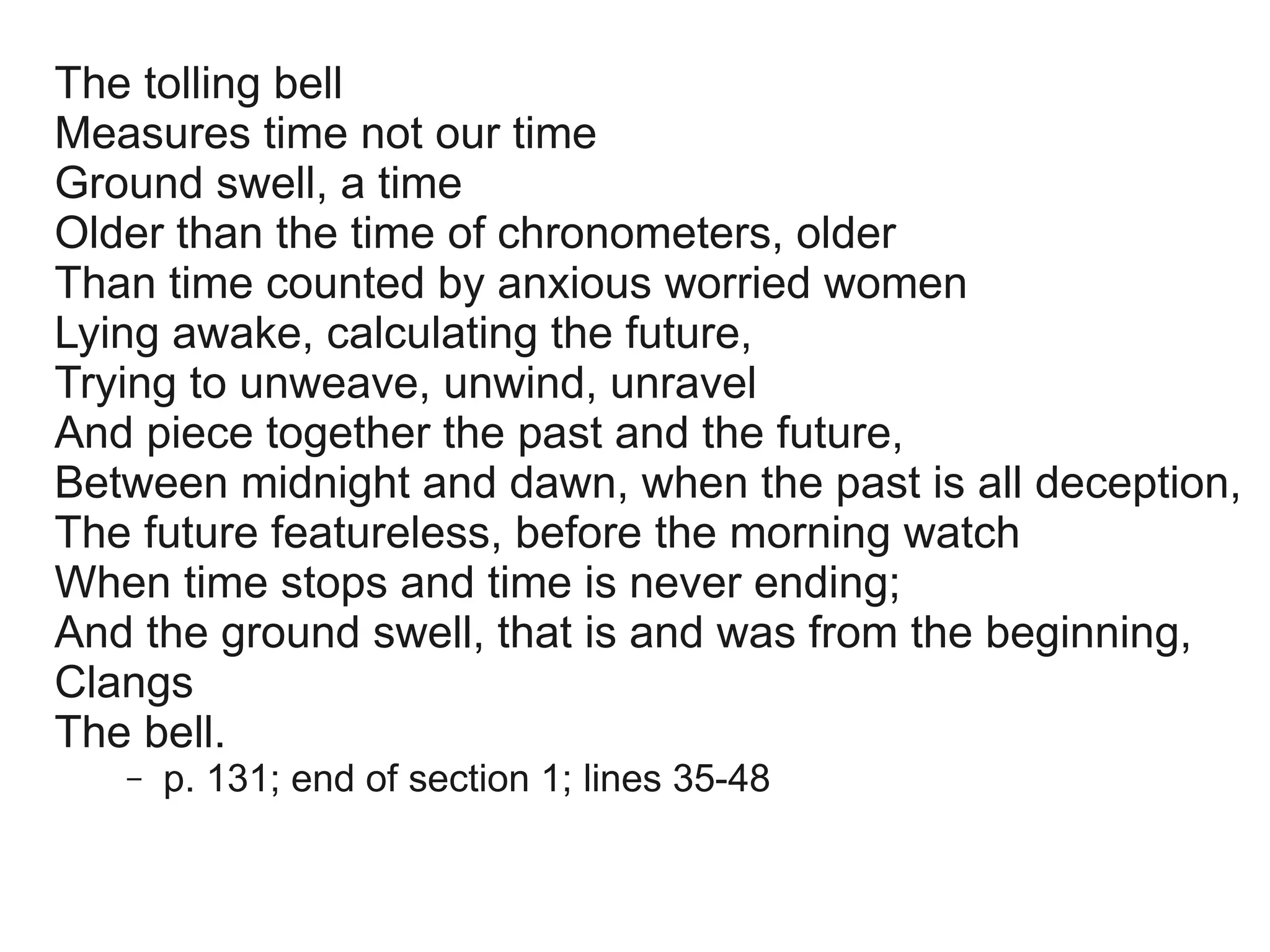 The tolling bell
Measures time not our time
Ground swell, a time
Older than the time of chronometers, older
Than time counted by anxious worried women
Lying awake, calculating the future,
Trying to unweave, unwind, unravel
And piece together the past and the future,
Between midnight and dawn, when the past is all deception,
The future featureless, before the morning watch
When time stops and time is never ending;
And the ground swell, that is and was from the beginning,
Clangs
The bell.
   –   p. 131; end of section 1; lines 35-48
 