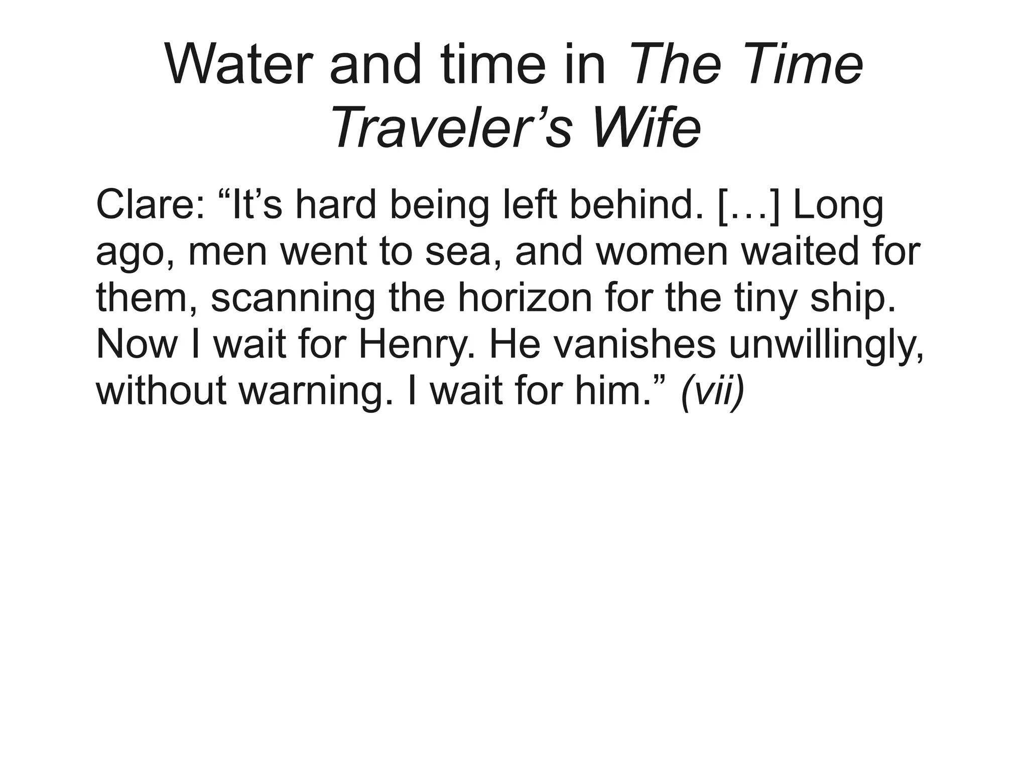 Water and time in The Time
         Traveler’s Wife
Clare: “It’s hard being left behind. […] Long
ago, men went to sea, and women waited for
them, scanning the horizon for the tiny ship.
Now I wait for Henry. He vanishes unwillingly,
without warning. I wait for him.” (vii)
 