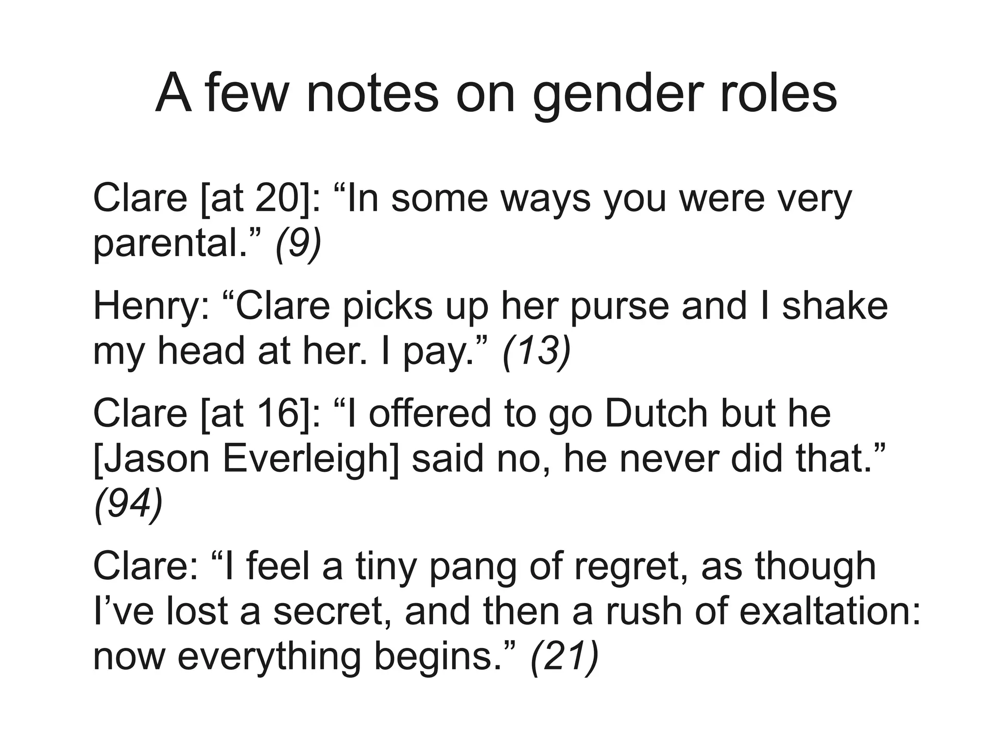 A few notes on gender roles
Clare [at 20]: “In some ways you were very
parental.” (9)
Henry: “Clare picks up her purse and I shake
my head at her. I pay.” (13)
Clare [at 16]: “I offered to go Dutch but he
[Jason Everleigh] said no, he never did that.”
(94)
Clare: “I feel a tiny pang of regret, as though
I’ve lost a secret, and then a rush of exaltation:
now everything begins.” (21)
 