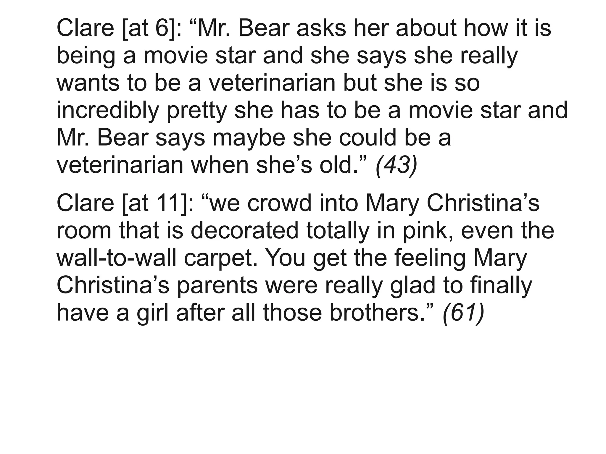 Clare [at 6]: “Mr. Bear asks her about how it is
being a movie star and she says she really
wants to be a veterinarian but she is so
incredibly pretty she has to be a movie star and
Mr. Bear says maybe she could be a
veterinarian when she’s old.” (43)
Clare [at 11]: “we crowd into Mary Christina’s
room that is decorated totally in pink, even the
wall-to-wall carpet. You get the feeling Mary
Christina’s parents were really glad to finally
have a girl after all those brothers.” (61)
 