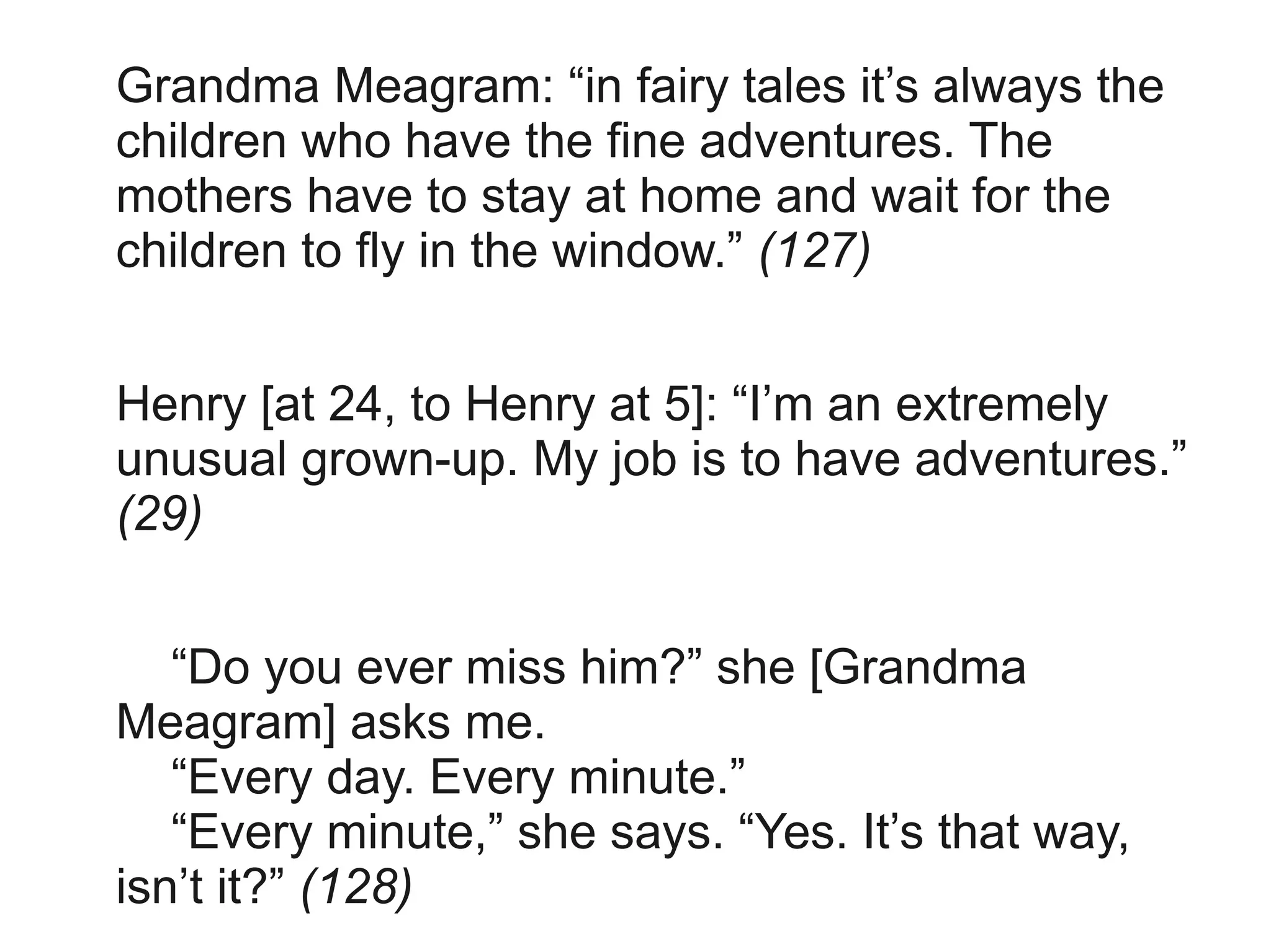 Grandma Meagram: “in fairy tales it’s always the
children who have the fine adventures. The
mothers have to stay at home and wait for the
children to fly in the window.” (127)


Henry [at 24, to Henry at 5]: “I’m an extremely
unusual grown-up. My job is to have adventures.”
(29)


   “Do you ever miss him?” she [Grandma
Meagram] asks me.
   “Every day. Every minute.”
   “Every minute,” she says. “Yes. It’s that way,
isn’t it?” (128)
 
