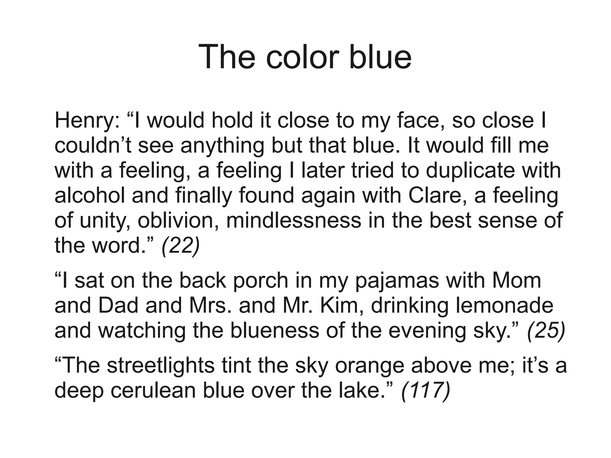 The color blue
Henry: “I would hold it close to my face, so close I
couldn’t see anything but that blue. It would fill me
with a feeling, a feeling I later tried to duplicate with
alcohol and finally found again with Clare, a feeling
of unity, oblivion, mindlessness in the best sense of
the word.” (22)
“I sat on the back porch in my pajamas with Mom
and Dad and Mrs. and Mr. Kim, drinking lemonade
and watching the blueness of the evening sky.” (25)
“The streetlights tint the sky orange above me; it’s a
deep cerulean blue over the lake.” (117)
 