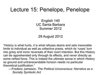 Lecture 15: Penelope, Penelope
                            English 140
                          UC Santa Barbara
                           Summer 2012

                            29 August 2012

“History is what hurts, it is what refuses desire and sets inexorable
limits to individual as well as collective praxis, which its ‘ruses’ turn
into grisly and ironic reversals of their overt intention. But this History
can be apprehended only through its effects, and never directly as
some reified force. This is indeed the ultimate sense in which History
as ground and untranscendable horizon needs no particular
theoretical justification.”
     —Frederic Jameson, The Political Unconscious: Narrative as a
        Socially Symbolic Act
 