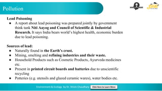 Pollution
Environment & Ecology by Dr. Shivin Chaudhary Click Here to Learn More
Lead Poisoning
● A report about lead poisoning was prepared jointly by government
think tank Niti Aayog and Council of Scientific & Industrial
Research. It says India bears world’s highest health, economic burden
due to lead poisoning.
Sources of lead:
● Naturally found in the Earth’s crust.
● Mining, smelting and refining industries and their waste.
● Household Products such as Cosmetic Products, Ayurveda medicines
etc.
● Present in printed circuit boards and batteries due to unscientific
recycling
● Potteries (e.g. utensils and glazed ceramic wares), water bodies etc.
 