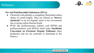 Pollution
Environment & Ecology by Dr. Shivin Chaudhary Click Here to Learn More
Per And Polyfluoroalkyl Substances (PFAs)
● Chemicals with partially or completely fluorinated carbon
chains of varied lengths. They are referred as “forever
chemicals” as do not degrade easily in the environment
due to strong carbon-fluorine bonds.
● PFAS like perfluorooctane sulfonic acid (PFOS) and
perfluorooctanoic acid (PFOA) listed under Stockholm
Convention on Persistent Organic Pollutants (their
production and use are restricted or eliminated in the
Parties.)
 