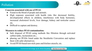 Pollution
Environment & Ecology by Dr. Shivin Chaudhary Click Here to Learn More
Concerns associated with use of PFAS:
● Found in the blood of people and animals.
● High exposure associated with health risks like decreased fertility,
developmental effects in children, interference with body hormones,
increased cholesterol levels, liver damage, kidney and testicular cancer
etc.
● Difficult to capture and destroy.
Measures to reduce PFAS contamination:
● Safe disposal of PFAS using methods like filtration through activated
carbon tanks, incineration etc.;
● phasing out PFASs listed under the Stockholm Convention and replace
them with safer alternatives;
● Avoid PFAS-based non-stick pans and kitchen utensils; etc.
 