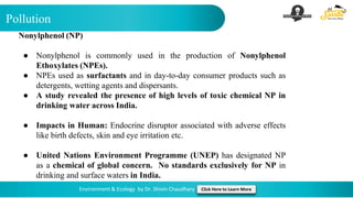 Pollution
Environment & Ecology by Dr. Shivin Chaudhary Click Here to Learn More
Nonylphenol (NP)
● Nonylphenol is commonly used in the production of Nonylphenol
Ethoxylates (NPEs).
● NPEs used as surfactants and in day-to-day consumer products such as
detergents, wetting agents and dispersants.
● A study revealed the presence of high levels of toxic chemical NP in
drinking water across India.
● Impacts in Human: Endocrine disruptor associated with adverse effects
like birth defects, skin and eye irritation etc.
● United Nations Environment Programme (UNEP) has designated NP
as a chemical of global concern. No standards exclusively for NP in
drinking and surface waters in India.
 