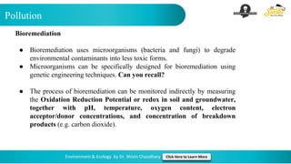Pollution
Environment & Ecology by Dr. Shivin Chaudhary Click Here to Learn More
Bioremediation
● Bioremediation uses microorganisms (bacteria and fungi) to degrade
environmental contaminants into less toxic forms.
● Microorganisms can be specifically designed for bioremediation using
genetic engineering techniques. Can you recall?
● The process of bioremediation can be monitored indirectly by measuring
the Oxidation Reduction Potential or redox in soil and groundwater,
together with pH, temperature, oxygen content, electron
acceptor/donor concentrations, and concentration of breakdown
products (e.g. carbon dioxide).
 