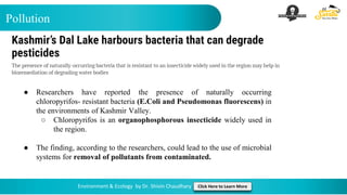 Pollution
Environment & Ecology by Dr. Shivin Chaudhary Click Here to Learn More
● Researchers have reported the presence of naturally occurring
chloropyrifos- resistant bacteria (E.Coli and Pseudomonas fluorescens) in
the environments of Kashmir Valley.
○ Chloropyrifos is an organophosphorous insecticide widely used in
the region.
● The finding, according to the researchers, could lead to the use of microbial
systems for removal of pollutants from contaminated.
 