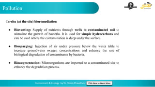 Pollution
Environment & Ecology by Dr. Shivin Chaudhary Click Here to Learn More
In-situ (at the site) bioremediation
● Bioventing: Supply of nutrients through wells to contaminated soil to
stimulate the growth of bacteria. It is used for simple hydrocarbons and
can be used where the contamination is deep under the surface.
● Biosparging: Injection of air under pressure below the water table to
increase groundwater oxygen concentrations and enhance the rate of
biological degradation of contaminants by bacteria.
● Bioaugmentation: Microorganisms are imported to a contaminated site to
enhance the degradation process.
 