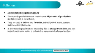 Pollution
Environment & Ecology by Dr. Shivin Chaudhary Click Here to Learn More
● Electrostatic Precipitators (ESP)
● Electrostatic precipitation can remove over 99 per cent of particulate
matter present in the exhaust.
● They are used in boilers and furnaces, thermal power plants, cement
factories, steel plants, etc.
● In electrostatic precipitation, emanating dust is charged with ions, and the
ionised particulate matter is collected at an oppositely charged surface.
 