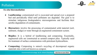 Pollution
Environment & Ecology by Dr. Shivin Chaudhary Click Here to Learn More
Ex-situ bioremediation
● Landfarming: contaminated soil is excavated and spread over a prepared
bed and periodically tilled until pollutants are degraded. The goal is to
stimulate indigenous biodegradative microorganisms and facilitate their
aerobic degradation of contaminants.
● Bioreactors: involve the processing of contaminated solid material (soil,
sediment, sludge) or water through an engineered containment system.
● Biopiles: It is a hybrid of landfarming and composting. Essentially,
engineered cells are constructed as aerated compost piles. Typically used
for treatment of surface contamination with petroleum hydrocarbons.
● Composting: Composting is nature's recycling of decomposed organic
materials into a rich soil known as compost.
 