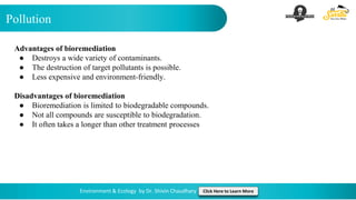 Pollution
Environment & Ecology by Dr. Shivin Chaudhary Click Here to Learn More
Advantages of bioremediation
● Destroys a wide variety of contaminants.
● The destruction of target pollutants is possible.
● Less expensive and environment-friendly.
Disadvantages of bioremediation
● Bioremediation is limited to biodegradable compounds.
● Not all compounds are susceptible to biodegradation.
● It often takes a longer than other treatment processes
 