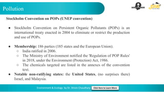 Pollution
Environment & Ecology by Dr. Shivin Chaudhary Click Here to Learn More
Stockholm Convention on POPs (UNEP convention)
● Stockholm Convention on Persistent Organic Pollutants (POPs) is an
international treaty enacted in 2004 to eliminate or restrict the production
and use of POPs.
● Membership: 186 parties (185 states and the European Union).
○ India ratified in 2006.
○ The Ministry of Environment notified the 'Regulation of POP Rules'
in 2018, under the Environment (Protection) Act, 1986.
○ The chemicals targeted are listed in the annexes of the convention
text.
● Notable non-ratifying states: the United States, (no surprises there)
Israel, and Malaysia.
 