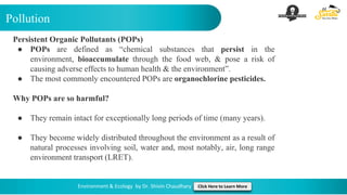Pollution
Environment & Ecology by Dr. Shivin Chaudhary Click Here to Learn More
Persistent Organic Pollutants (POPs)
● POPs are defined as “chemical substances that persist in the
environment, bioaccumulate through the food web, & pose a risk of
causing adverse effects to human health & the environment”.
● The most commonly encountered POPs are organochlorine pesticides.
Why POPs are so harmful?
● They remain intact for exceptionally long periods of time (many years).
● They become widely distributed throughout the environment as a result of
natural processes involving soil, water and, most notably, air, long range
environment transport (LRET).
 