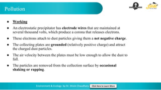 Pollution
Environment & Ecology by Dr. Shivin Chaudhary Click Here to Learn More
● Working
● An electrostatic precipitator has electrode wires that are maintained at
several thousand volts, which produce a corona that releases electrons.
● These electrons attach to dust particles giving them a net negative charge.
● The collecting plates are grounded (relatively positive charge) and attract
the charged dust particles.
● The air velocity between the plates must be low enough to allow the dust to
fall.
● The particles are removed from the collection surface by occasional
shaking or rapping.
 