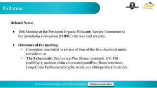 Pollution
Environment & Ecology by Dr. Shivin Chaudhary Click Here to Learn More
Related News:
● 18th Meeting of the Persistent Organic Pollutants Review Committee to
the Stockholm Convention (POPRC-18) was held recently.
● Outcomes of the meeting:
○ Committee concluded its review of four of the five chemicals under
consideration.
○ The 5 chemicals: Dechlorane Plus (flame retardant), UV-328
(stabiliser), medium chain chlorinated paraffins (flame retardant),
Long-Chain Perfluorocarboxylic Acids, and chlorpyrifos (Pesticide).
 