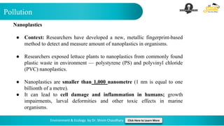 Pollution
Environment & Ecology by Dr. Shivin Chaudhary Click Here to Learn More
Nanoplastics
● Context: Researchers have developed a new, metallic fingerprint-based
method to detect and measure amount of nanoplastics in organisms.
● Researchers exposed lettuce plants to nanoplastics from commonly found
plastic waste in environment — polystyrene (PS) and polyvinyl chloride
(PVC) nanoplastics.
● Nanoplastics are smaller than 1,000 nanometre (1 nm is equal to one
billionth of a metre).
● It can lead to cell damage and inflammation in humans; growth
impairments, larval deformities and other toxic effects in marine
organisms.
 