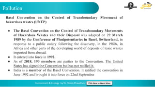 Pollution
Environment & Ecology by Dr. Shivin Chaudhary Click Here to Learn More
Basel Convention on the Control of Transboundary Movement of
hazardous wastes (UNEP)
● The Basel Convention on the Control of Transboundary Movements
of Hazardous Wastes and their Disposal was adopted on 22 March
1989 by the Conference of Plenipotentiaries in Basel, Switzerland, in
response to a public outcry following the discovery, in the 1980s, in
Africa and other parts of the developing world of deposits of toxic wastes
imported from abroad.
● It entered into force in 1992.
● As of 2018, 190 members are parties to the Convention. The United
States has signed the Convention but has not ratified it.
● India is a member of the Basel Convention. It ratified the convention in
June 1992 and brought it into force on 22nd September
 