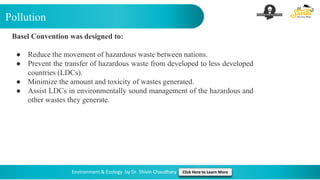 Pollution
Environment & Ecology by Dr. Shivin Chaudhary Click Here to Learn More
Basel Convention was designed to:
● Reduce the movement of hazardous waste between nations.
● Prevent the transfer of hazardous waste from developed to less developed
countries (LDCs).
● Minimize the amount and toxicity of wastes generated.
● Assist LDCs in environmentally sound management of the hazardous and
other wastes they generate.
 