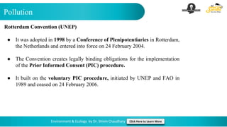 Pollution
Environment & Ecology by Dr. Shivin Chaudhary Click Here to Learn More
Rotterdam Convention (UNEP)
● It was adopted in 1998 by a Conference of Plenipotentiaries in Rotterdam,
the Netherlands and entered into force on 24 February 2004.
● The Convention creates legally binding obligations for the implementation
of the Prior Informed Consent (PIC) procedure.
● It built on the voluntary PIC procedure, initiated by UNEP and FAO in
1989 and ceased on 24 February 2006.
 