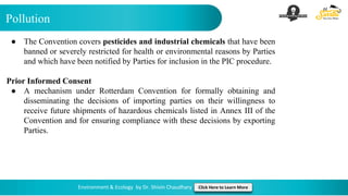 Pollution
Environment & Ecology by Dr. Shivin Chaudhary Click Here to Learn More
● The Convention covers pesticides and industrial chemicals that have been
banned or severely restricted for health or environmental reasons by Parties
and which have been notified by Parties for inclusion in the PIC procedure.
Prior Informed Consent
● A mechanism under Rotterdam Convention for formally obtaining and
disseminating the decisions of importing parties on their willingness to
receive future shipments of hazardous chemicals listed in Annex III of the
Convention and for ensuring compliance with these decisions by exporting
Parties.
 