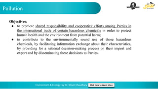 Pollution
Environment & Ecology by Dr. Shivin Chaudhary Click Here to Learn More
Objectives:
● to promote shared responsibility and cooperative efforts among Parties in
the international trade of certain hazardous chemicals in order to protect
human health and the environment from potential harm;
● to contribute to the environmentally sound use of those hazardous
chemicals, by facilitating information exchange about their characteristics,
by providing for a national decision-making process on their import and
export and by disseminating these decisions to Parties.
 