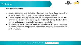Pollution
Environment & Ecology by Dr. Shivin Chaudhary Click Here to Learn More
Other key information:
● Covers pesticides and industrial chemicals that have been banned or
severely restricted for health or environmental reasons by Parties.
● Creates legally binding obligations for the implementation of the PIC
procedure. Information Exchange is facilitated among Parties for a
very broad range of potentially hazardous chemicals.
● A subsidiary body Chemical Review Committee (CRC) was established
to review chemicals and pesticide formulations according to criteria set out
by Convention.
 