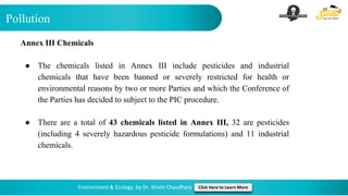 Pollution
Environment & Ecology by Dr. Shivin Chaudhary Click Here to Learn More
Annex III Chemicals
● The chemicals listed in Annex III include pesticides and industrial
chemicals that have been banned or severely restricted for health or
environmental reasons by two or more Parties and which the Conference of
the Parties has decided to subject to the PIC procedure.
● There are a total of 43 chemicals listed in Annex III, 32 are pesticides
(including 4 severely hazardous pesticide formulations) and 11 industrial
chemicals.
 