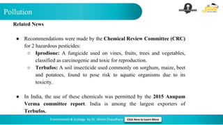 Pollution
Environment & Ecology by Dr. Shivin Chaudhary Click Here to Learn More
Related News
● Recommendations were made by the Chemical Review Committee (CRC)
for 2 hazardous pesticides:
○ Iprodione: A fungicide used on vines, fruits, trees and vegetables,
classified as carcinogenic and toxic for reproduction.
○ Terbufos: A soil insecticide used commonly on sorghum, maize, beet
and potatoes, found to pose risk to aquatic organisms due to its
toxicity.
● In India, the use of these chemicals was permitted by the 2015 Anupam
Verma committee report. India is among the largest exporters of
Terbufos.
 