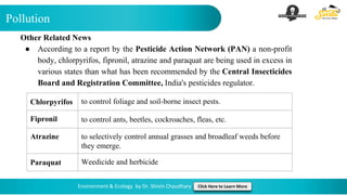 Pollution
Environment & Ecology by Dr. Shivin Chaudhary Click Here to Learn More
Other Related News
● According to a report by the Pesticide Action Network (PAN) a non-profit
body, chlorpyrifos, fipronil, atrazine and paraquat are being used in excess in
various states than what has been recommended by the Central Insecticides
Board and Registration Committee, India's pesticides regulator.
Chlorpyrifos to control foliage and soil-borne insect pests.
Fipronil to control ants, beetles, cockroaches, fleas, etc.
Atrazine to selectively control annual grasses and broadleaf weeds before
they emerge.
Paraquat Weedicide and herbicide
 
