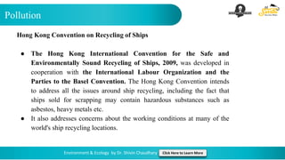 Pollution
Environment & Ecology by Dr. Shivin Chaudhary Click Here to Learn More
Hong Kong Convention on Recycling of Ships
● The Hong Kong International Convention for the Safe and
Environmentally Sound Recycling of Ships, 2009, was developed in
cooperation with the International Labour Organization and the
Parties to the Basel Convention. The Hong Kong Convention intends
to address all the issues around ship recycling, including the fact that
ships sold for scrapping may contain hazardous substances such as
asbestos, heavy metals etc.
● It also addresses concerns about the working conditions at many of the
world's ship recycling locations.
 