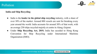 Pollution
Environment & Ecology by Dr. Shivin Chaudhary Click Here to Learn More
India and Ship Recycling
● India is the leader in the global ship recycling industry, with a share of
over 30% of the market. Around 800 vessels are sent for breaking every
year around the world. India accounts for around 30% of that work, with
an average 250 ships recycled majorly at centre in Alang, Gujarat.
● Under Ship Recycling Act, 2019, India has acceded to Hong Kong
Convention for Ship Recycling under International Maritime
Organization (IMO).
 