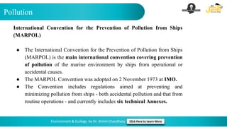 Pollution
Environment & Ecology by Dr. Shivin Chaudhary Click Here to Learn More
International Convention for the Prevention of Pollution from Ships
(MARPOL)
● The International Convention for the Prevention of Pollution from Ships
(MARPOL) is the main international convention covering prevention
of pollution of the marine environment by ships from operational or
accidental causes.
● The MARPOL Convention was adopted on 2 November 1973 at IMO.
● The Convention includes regulations aimed at preventing and
minimizing pollution from ships - both accidental pollution and that from
routine operations - and currently includes six technical Annexes.
 