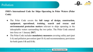Pollution
Environment & Ecology by Dr. Shivin Chaudhary Click Here to Learn More
IMO's International Code for Ships Operating in Polar Waters (Polar
Code)
● The Polar Code covers the full range of design, construction,
equipment, operational, training, search and rescue and
environmental protection matters relevant to ships operating in the
inhospitable waters surrounding the two poles. The Polar Code entered
into force on 1 January 2017.
● The Polar Code includes mandatory measures covering safety part (part
I-A) and pollution prevention (part II-A) and recommendatory provisions
for both (parts I-B and II-B).
 