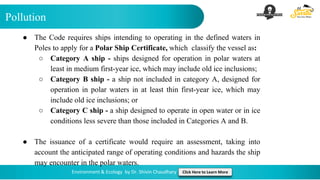 Pollution
Environment & Ecology by Dr. Shivin Chaudhary Click Here to Learn More
● The Code requires ships intending to operating in the defined waters in
Poles to apply for a Polar Ship Certificate, which classify the vessel as:
○ Category A ship - ships designed for operation in polar waters at
least in medium first-year ice, which may include old ice inclusions;
○ Category B ship - a ship not included in category A, designed for
operation in polar waters in at least thin first-year ice, which may
include old ice inclusions; or
○ Category C ship - a ship designed to operate in open water or in ice
conditions less severe than those included in Categories A and B.
● The issuance of a certificate would require an assessment, taking into
account the anticipated range of operating conditions and hazards the ship
may encounter in the polar waters.
 