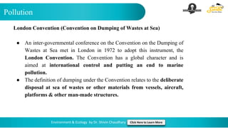 Pollution
Environment & Ecology by Dr. Shivin Chaudhary Click Here to Learn More
London Convention (Convention on Dumping of Wastes at Sea)
● An inter-governmental conference on the Convention on the Dumping of
Wastes at Sea met in London in 1972 to adopt this instrument, the
London Convention. The Convention has a global character and is
aimed at international control and putting an end to marine
pollution.
● The definition of dumping under the Convention relates to the deliberate
disposal at sea of wastes or other materials from vessels, aircraft,
platforms & other man-made structures.
 