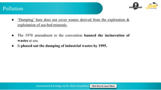 Pollution
Environment & Ecology by Dr. Shivin Chaudhary Click Here to Learn More
● ‘Dumping’ here does not cover wastes derived from the exploration &
exploitation of sea-bed minerals.
● The 1978 amendment to the convention banned the incineration of
wastes at sea.
● It phased out the dumping of industrial wastes by 1995.
 