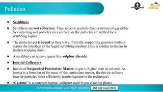 Pollution
Environment & Ecology by Dr. Shivin Chaudhary Click Here to Learn More
● Scrubbers
● Scrubbers are wet collectors. They remove aerosols from a stream of gas either
by collecting wet particles on a surface, or the particles are wetted by a
scrubbing liquid.
● The particles get trapped as they travel from the supporting gaseous medium
across the interface to the liquid scrubbing medium (this is similar to mucus in
trachea trapping dust).
● A scrubber can remove gases like sulphur dioxide.
● Inertial Collectors
● Inertia of Suspended Particulate Matter in gas is higher than its solvent. As
inertia is a function of the mass of the particulate matter, the device collects
heavier particles more efficiently (centrifugation is the technique).
● ‘Cyclone’ is a common inertial collector used in gas cleaning plants.
 