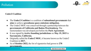 Pollution
Environment & Ecology by Dr. Shivin Chaudhary Click Here to Learn More
Under2 Coalition
● The Under2 Coalition is a coalition of subnational governments that
aims to achieve greenhouse gases emissions mitigation.
● The Under2 MOU was conceived through a partnership between the
governments of California and Baden-Wurttemberg. The
memorandum was developed just before the Paris Agreement.
● It was signed by twelve founding jurisdictions on May 19, 2015 in
Sacramento, California.
● Originally called the Under2 MOU, it became known as the Under2
Coalition in 2017.
● As of October 2022, the list of signatories had grown to 270
governments.
 
