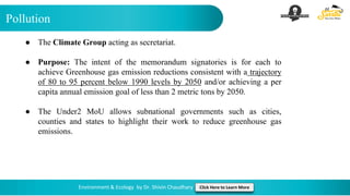 Pollution
Environment & Ecology by Dr. Shivin Chaudhary Click Here to Learn More
● The Climate Group acting as secretariat.
● Purpose: The intent of the memorandum signatories is for each to
achieve Greenhouse gas emission reductions consistent with a trajectory
of 80 to 95 percent below 1990 levels by 2050 and/or achieving a per
capita annual emission goal of less than 2 metric tons by 2050.
● The Under2 MoU allows subnational governments such as cities,
counties and states to highlight their work to reduce greenhouse gas
emissions.
 