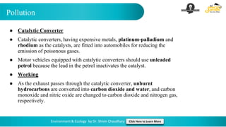 Pollution
Environment & Ecology by Dr. Shivin Chaudhary Click Here to Learn More
● Catalytic Converter
● Catalytic converters, having expensive metals, platinum-palladium and
rhodium as the catalysts, are fitted into automobiles for reducing the
emission of poisonous gases.
● Motor vehicles equipped with catalytic converters should use unleaded
petrol because the lead in the petrol inactivates the catalyst.
● Working
● As the exhaust passes through the catalytic converter, unburnt
hydrocarbons are converted into carbon dioxide and water, and carbon
monoxide and nitric oxide are changed to carbon dioxide and nitrogen gas,
respectively.
 