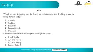 PYQ: Q1
Environment & Ecology by Dr. Shivin Chaudhary Click Here to Learn More
2013
Which of the following can be found as pollutants in the drinking water in
some parts of India?
1. Arsenic
2. Sorbitol
3. Fluoride
4. Formaldehyde
5. Uranium
Select the correct answer using the codes given below.
a) 1 and 3 only
b) 2, 4 and 5 only
c) 1, 3 and 5 only
d) 1, 2, 3, 4 and 5
 