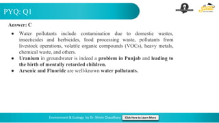 PYQ: Q1
Environment & Ecology by Dr. Shivin Chaudhary Click Here to Learn More
Answer: C
● Water pollutants include contamination due to domestic wastes,
insecticides and herbicides, food processing waste, pollutants from
livestock operations, volatile organic compounds (VOCs), heavy metals,
chemical waste, and others.
● Uranium in groundwater is indeed a problem in Punjab and leading to
the birth of mentally retarded children.
● Arsenic and Fluoride are well-known water pollutants.
 